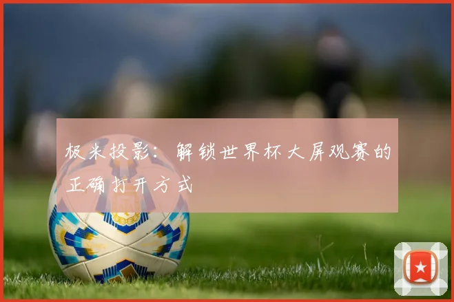 极米投影：解锁世界杯大屏观赛的正确打开方式
