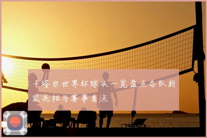卡塔尔世界杯球衣一览盘点各队新装亮相与赛事看点