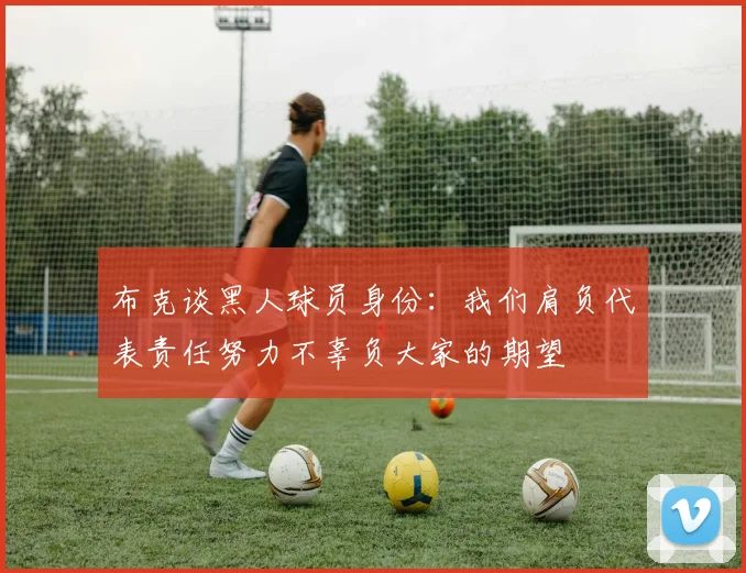 布克谈黑人球员身份：我们肩负代表责任努力不辜负大家的期望