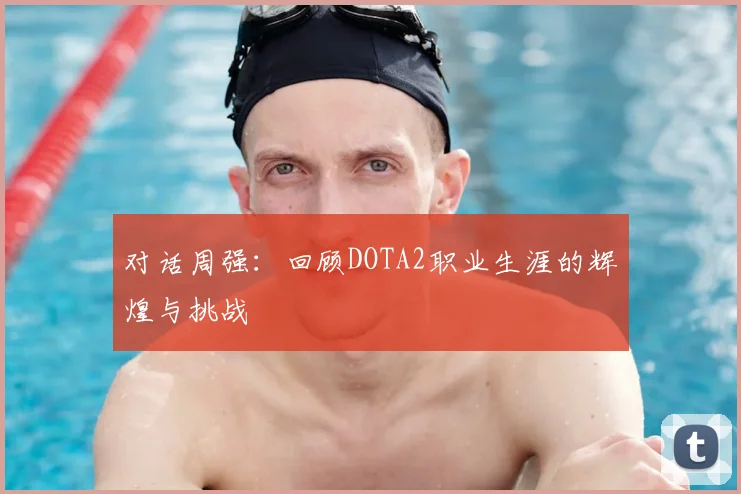 对话周强:回顾DOTA2职业生涯的辉煌与挑战