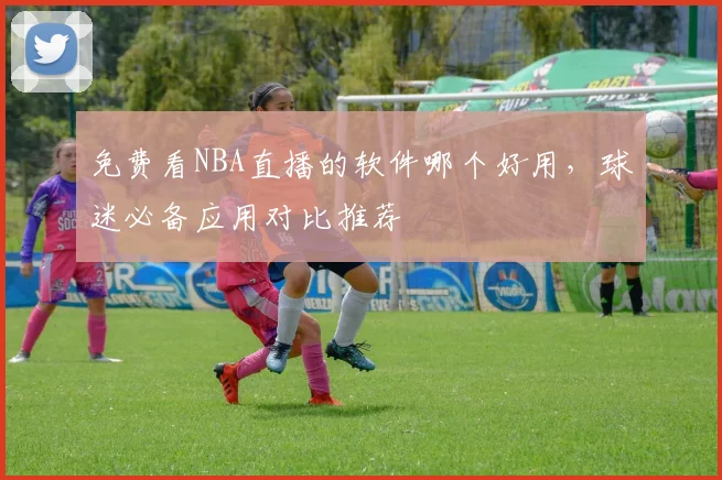 免费看NBA直播的软件哪个好用,球迷必备应用对比推荐