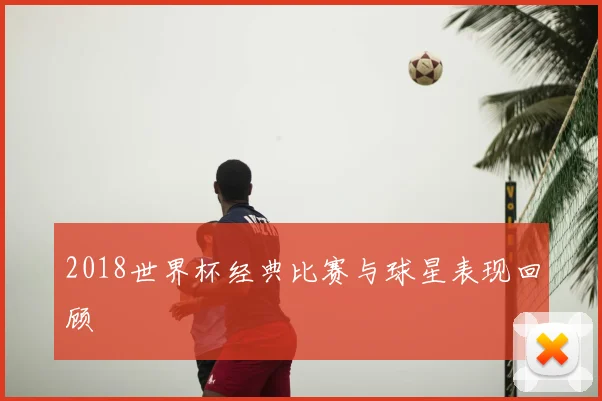 2018世界杯经典比赛与球星表现回顾