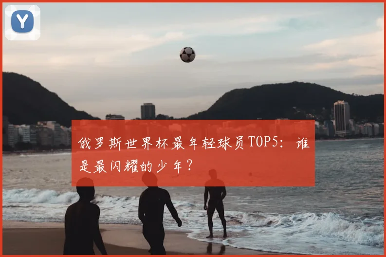 俄罗斯世界杯最年轻球员TOP5：谁是最闪耀的少年？