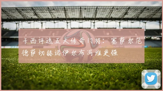卡西评选五大传奇门将:塞萨尔范德萨切赫诺伊尔布冯谁更强