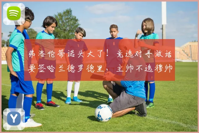 弗洛伦蒂诺头大了!竞选对手放话要签哈兰德罗德里,主帅不选穆帅