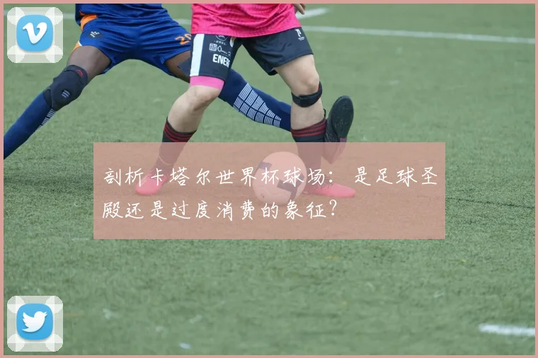 剖析卡塔尔世界杯球场：是足球圣殿还是过度消费的象征？