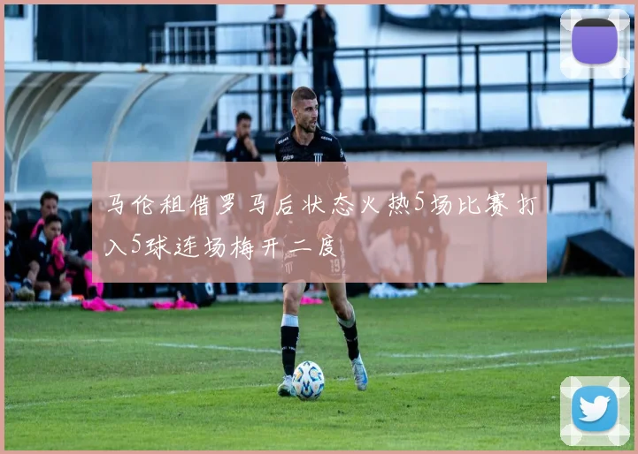 马伦租借罗马后状态火热5场比赛打入5球连场梅开二度