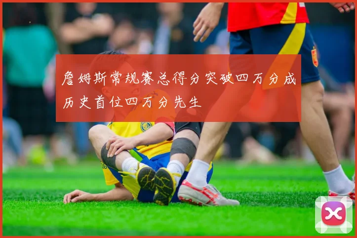 詹姆斯常规赛总得分突破四万分成历史首位四万分先生