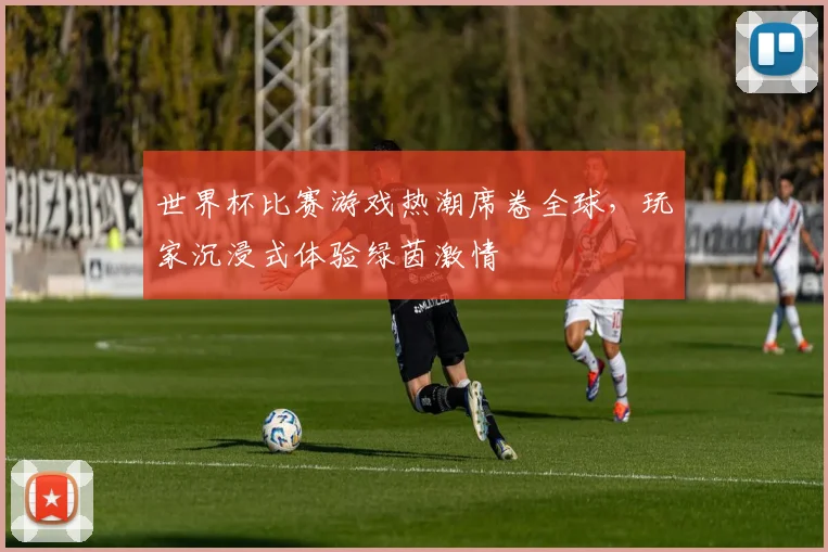 世界杯比赛游戏热潮席卷全球，玩家沉浸式体验绿茵激情